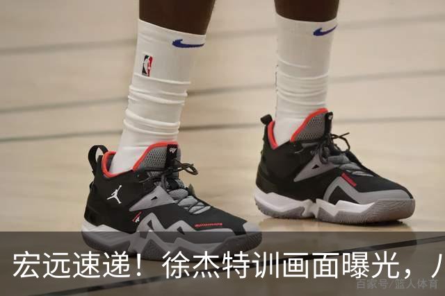 宏远速递！徐杰特训画面曝光，八冠功勋转投同曦，杜锋或签四年长约